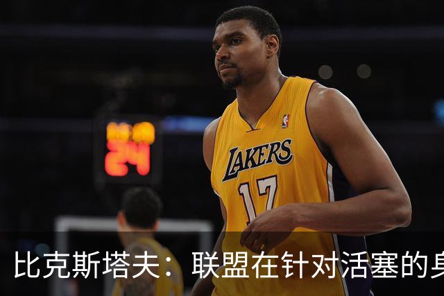 比克斯塔夫：联盟在针对活塞的身体对抗，这很不公平