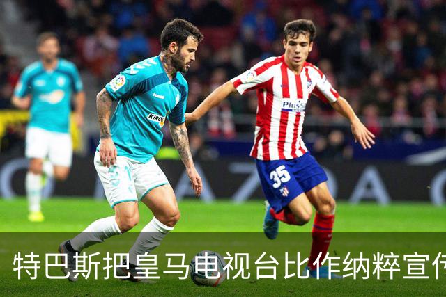 特巴斯把皇马电视台比作纳粹宣传，西班牙体育委员会要查了