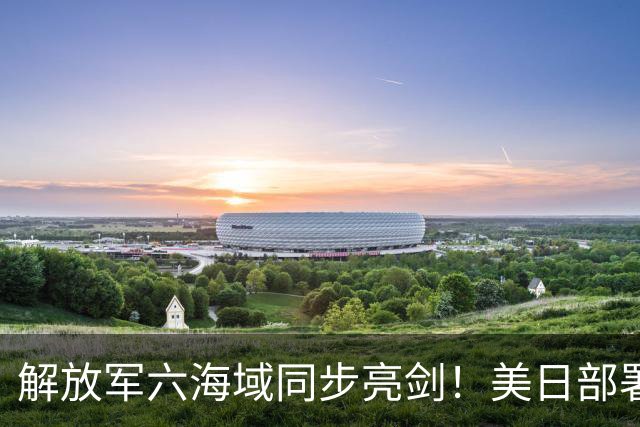 解放军六海域同步亮剑！美日部署反舰装备，东风26紧急出动？